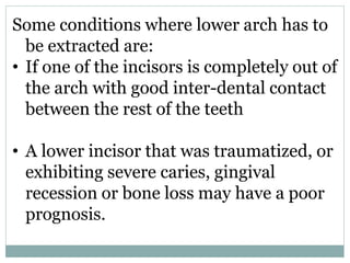 Some conditions where lower arch has to
be extracted are:
• If one of the incisors is completely out of
the arch with good inter-dental contact
between the rest of the teeth
• A lower incisor that was traumatized, or
exhibiting severe caries, gingival
recession or bone loss may have a poor
prognosis.
 