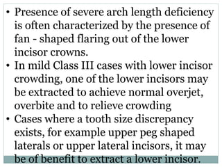• Presence of severe arch length deficiency
is often characterized by the presence of
fan - shaped flaring out of the lower
incisor crowns.
• In mild Class III cases with lower incisor
crowding, one of the lower incisors may
be extracted to achieve normal overjet,
overbite and to relieve crowding
• Cases where a tooth size discrepancy
exists, for example upper peg shaped
laterals or upper lateral incisors, it may
be of benefit to extract a lower incisor.
 