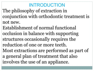 INTRODUCTION
The philosophy of extraction in
conjunction with orthodontic treatment is
not new.
Establishment of normal functional
occlusion in balance with supporting
structures occasionally requires the
reduction of one or more teeth.
Most extractions are performed as part of
a general plan of treatment that also
involves the use of an appliance.
 