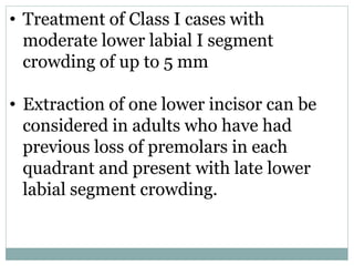• Treatment of Class I cases with
moderate lower labial I segment
crowding of up to 5 mm
• Extraction of one lower incisor can be
considered in adults who have had
previous loss of premolars in each
quadrant and present with late lower
labial segment crowding.
 
