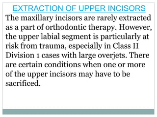 EXTRACTION OF UPPER INCISORS
The maxillary incisors are rarely extracted
as a part of orthodontic therapy. However,
the upper labial segment is particularly at
risk from trauma, especially in Class II
Division 1 cases with large overjets. There
are certain conditions when one or more
of the upper incisors may have to be
sacrificed.
 