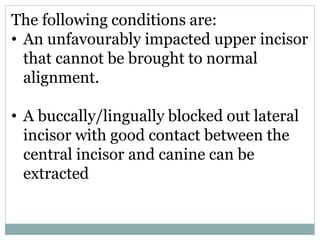 The following conditions are:
• An unfavourably impacted upper incisor
that cannot be brought to normal
alignment.
• A buccally/lingually blocked out lateral
incisor with good contact between the
central incisor and canine can be
extracted
 
