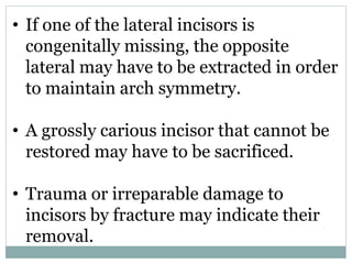 • If one of the lateral incisors is
congenitally missing, the opposite
lateral may have to be extracted in order
to maintain arch symmetry.
• A grossly carious incisor that cannot be
restored may have to be sacrificed.
• Trauma or irreparable damage to
incisors by fracture may indicate their
removal.
 