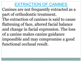 EXTRACTION OF CANINES
Canines are not frequently extracted as a
part of orthodontic treatment.
The extraction of canines is said to cause
flattening of face, altered facial balance
and change in facial expression. The loss
of a canine makes canine guidance
impossible and may compromise a good
functional occlusal result.
 