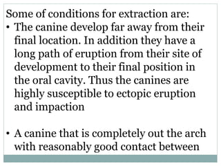 Some of conditions for extraction are:
• The canine develop far away from their
final location. In addition they have a
long path of eruption from their site of
development to their final position in
the oral cavity. Thus the canines are
highly susceptible to ectopic eruption
and impaction
• A canine that is completely out the arch
with reasonably good contact between
 