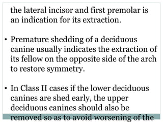 the lateral incisor and first premolar is
an indication for its extraction.
• Premature shedding of a deciduous
canine usually indicates the extraction of
its fellow on the opposite side of the arch
to restore symmetry.
• In Class II cases if the lower deciduous
canines are shed early, the upper
deciduous canines should also be
removed so as to avoid worsening of the
 