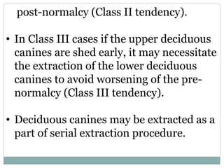 post-normalcy (Class II tendency).
• In Class III cases if the upper deciduous
canines are shed early, it may necessitate
the extraction of the lower deciduous
canines to avoid worsening of the pre-
normalcy (Class III tendency).
• Deciduous canines may be extracted as a
part of serial extraction procedure.
 