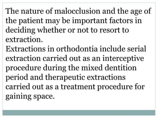 The nature of malocclusion and the age of
the patient may be important factors in
deciding whether or not to resort to
extraction.
Extractions in orthodontia include serial
extraction carried out as an interceptive
procedure during the mixed dentition
period and therapeutic extractions
carried out as a treatment procedure for
gaining space.
 