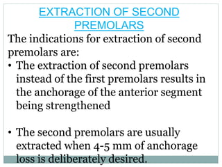 EXTRACTION OF SECOND
PREMOLARS
The indications for extraction of second
premolars are:
• The extraction of second premolars
instead of the first premolars results in
the anchorage of the anterior segment
being strengthened
• The second premolars are usually
extracted when 4-5 mm of anchorage
loss is deliberately desired.
 