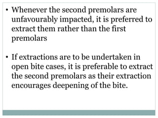 • Whenever the second premolars are
unfavourably impacted, it is preferred to
extract them rather than the first
premolars
• If extractions are to be undertaken in
open bite cases, it is preferable to extract
the second premolars as their extraction
encourages deepening of the bite.
 