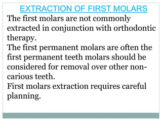 EXTRACTION OF FIRST MOLARS
The first molars are not commonly
extracted in conjunction with orthodontic
therapy.
The first permanent molars are often the
first permanent teeth molars should be
considered for removal over other non-
carious teeth.
First molars extraction requires careful
planning.
 