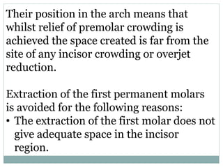 Their position in the arch means that
whilst relief of premolar crowding is
achieved the space created is far from the
site of any incisor crowding or overjet
reduction.
Extraction of the first permanent molars
is avoided for the following reasons:
• The extraction of the first molar does not
give adequate space in the incisor
region.
 