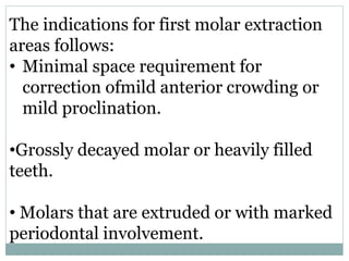 The indications for first molar extraction
areas follows:
• Minimal space requirement for
correction ofmild anterior crowding or
mild proclination.
•Grossly decayed molar or heavily filled
teeth.
• Molars that are extruded or with marked
periodontal involvement.
 