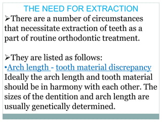 THE NEED FOR EXTRACTION
There are a number of circumstances
that necessitate extraction of teeth as a
part of routine orthodontic treatment.
They are listed as follows:
•Arch length - tooth material discrepancy
Ideally the arch length and tooth material
should be in harmony with each other. The
sizes of the dentition and arch length are
usually genetically determined.
 