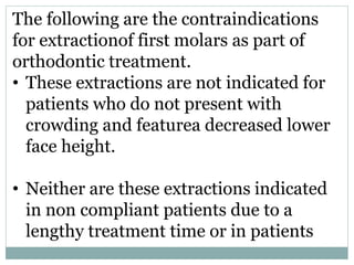 The following are the contraindications
for extractionof first molars as part of
orthodontic treatment.
• These extractions are not indicated for
patients who do not present with
crowding and featurea decreased lower
face height.
• Neither are these extractions indicated
in non compliant patients due to a
lengthy treatment time or in patients
 