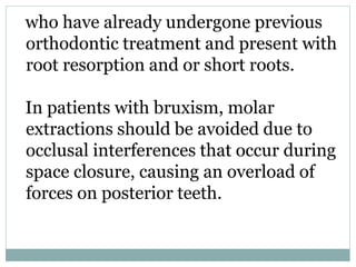 who have already undergone previous
orthodontic treatment and present with
root resorption and or short roots.
In patients with bruxism, molar
extractions should be avoided due to
occlusal interferences that occur during
space closure, causing an overload of
forces on posterior teeth.
 
