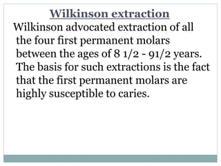Wilkinson extraction
Wilkinson advocated extraction of all
the four first permanent molars
between the ages of 8 1/2 - 91/2 years.
The basis for such extractions is the fact
that the first permanent molars are
highly susceptible to caries.
 