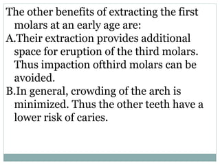 The other benefits of extracting the first
molars at an early age are:
A.Their extraction provides additional
space for eruption of the third molars.
Thus impaction ofthird molars can be
avoided.
B.In general, crowding of the arch is
minimized. Thus the other teeth have a
lower risk of caries.
 