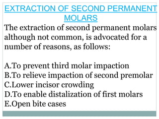 EXTRACTION OF SECOND PERMANENT
MOLARS
The extraction of second permanent molars
although not common, is advocated for a
number of reasons, as follows:
A.To prevent third molar impaction
B.To relieve impaction of second premolar
C.Lower incisor crowding
D.To enable distalization of first molars
E.Open bite cases
 
