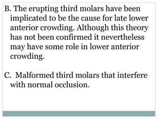B. The erupting third molars have been
implicated to be the cause for late lower
anterior crowding. Although this theory
has not been confirmed it nevertheless
may have some role in lower anterior
crowding.
C. Malformed third molars that interfere
with normal occlusion.
 