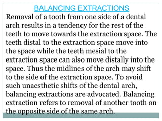 BALANCING EXTRACTIONS
Removal of a tooth from one side of a dental
arch results in a tendency for the rest of the
teeth to move towards the extraction space. The
teeth distal to the extraction space move into
the space while the teeth mesial to the
extraction space can also move distally into the
space. Thus the midlines of the arch may shift
to the side of the extraction space. To avoid
such unaesthetic shifts of the dental arch,
balancing extractions are advocated. Balancing
extraction refers to removal of another tooth on
the opposite side of the same arch.
 