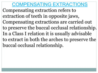 COMPENSATING EXTRACTIONS
Compensating extraction refers to
extraction of teeth in opposite jaws,
Compensating extractions are carried out
to preserve the buccal occlusal relationship.
In a Class I relation it is usually advisable
to extract in both the arches to preserve the
buccal occlusal relationship.
 