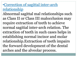 •Correction of sagittal inter-arch
relationship
Abnormal sagittal mal relationships such
as Class II or Class III malocclusion may
require extraction of teeth to achieve
normal sagitial inter-arch relation. The
extraction of teeth in such cases helps in
establishing normal incisor and molar
relationship.Extraction of teeth impairs
the forward development of the dental
arches and the alveolar process.
 