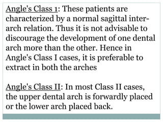 Angle's Class 1: These patients are
characterized by a normal sagittal inter-
arch relation. Thus it is not advisable to
discourage the development of one dental
arch more than the other. Hence in
Angle's Class I cases, it is preferable to
extract in both the arches
Angle's Class II: In most Class II cases,
the upper dental arch is forwardly placed
or the lower arch placed back.
 