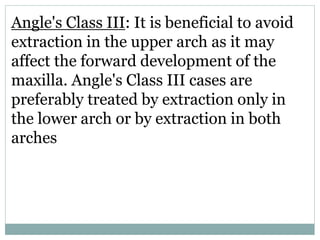 Angle's Class III: It is beneficial to avoid
extraction in the upper arch as it may
affect the forward development of the
maxilla. Angle's Class III cases are
preferably treated by extraction only in
the lower arch or by extraction in both
arches
 