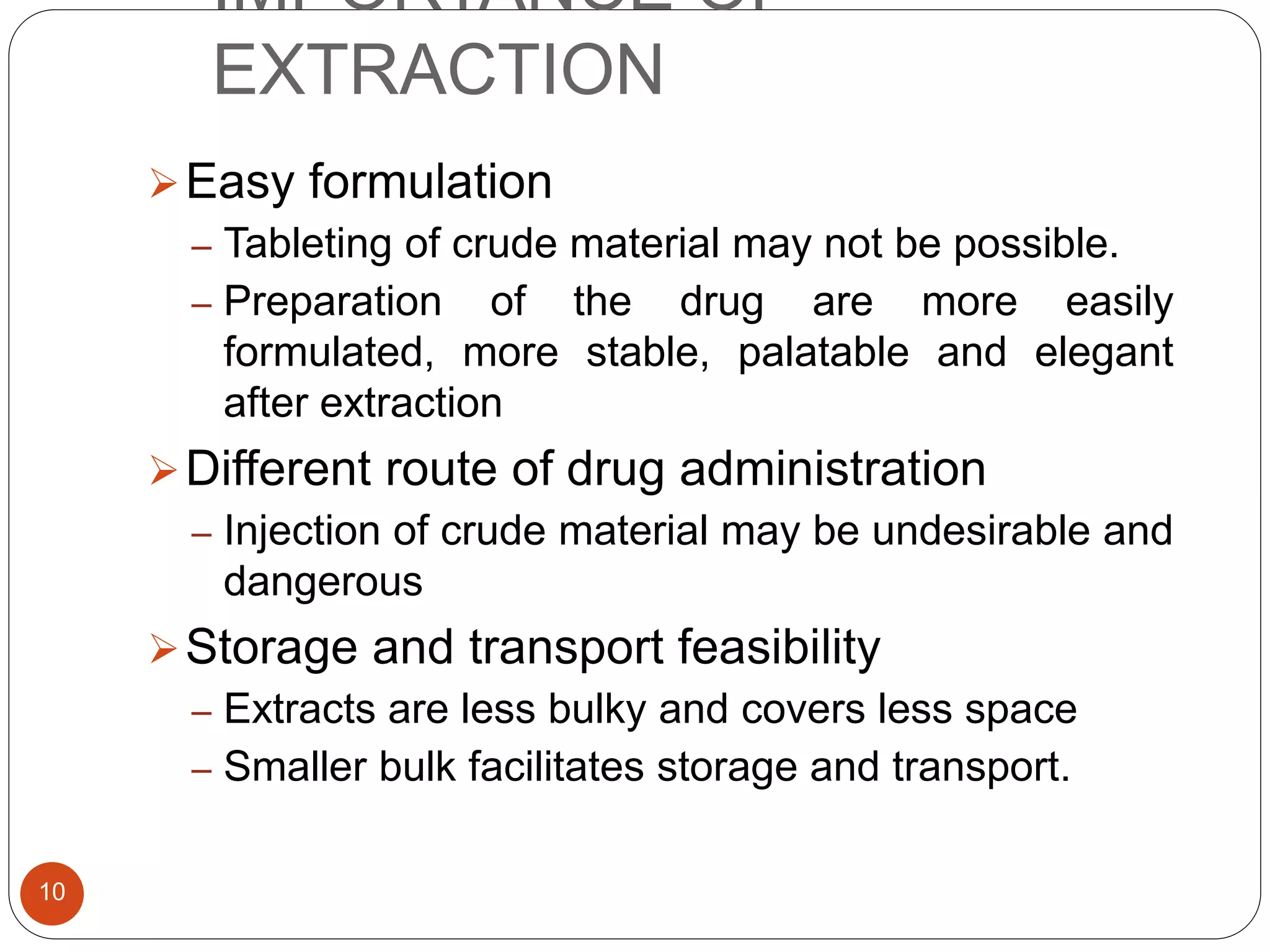 IMPORTANCE OF
EXTRACTION
10
Easy formulation
– Tableting of crude material may not be possible.
– Preparation of the drug are more easily
formulated, more stable, palatable and elegant
after extraction
Different route of drug administration
– Injection of crude material may be undesirable and
dangerous
Storage and transport feasibility
– Extracts are less bulky and covers less space
– Smaller bulk facilitates storage and transport.
 