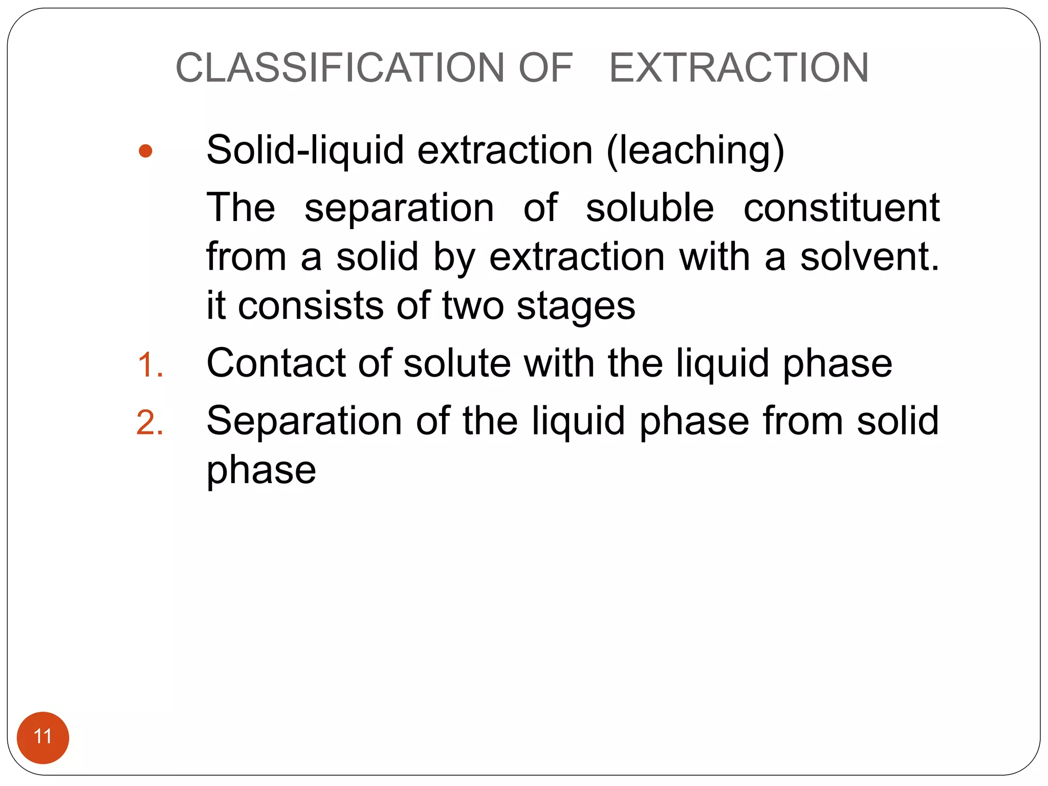 CLASSIFICATION OF EXTRACTION
11
 Solid-liquid extraction (leaching)
The separation of soluble constituent
from a solid by extraction with a solvent.
it consists of two stages
1. Contact of solute with the liquid phase
2. Separation of the liquid phase from solid
phase
 