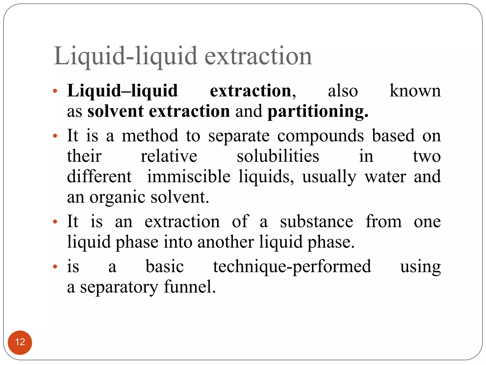 Liquid-liquid extraction
12
• Liquid–liquid extraction, also known
as solvent extraction and partitioning.
• It is a method to separate compounds based on
their relative solubilities in two
different immiscible liquids, usually water and
an organic solvent.
• It is an extraction of a substance from one
liquid phase into another liquid phase.
• is a basic technique-performed using
a separatory funnel.
 