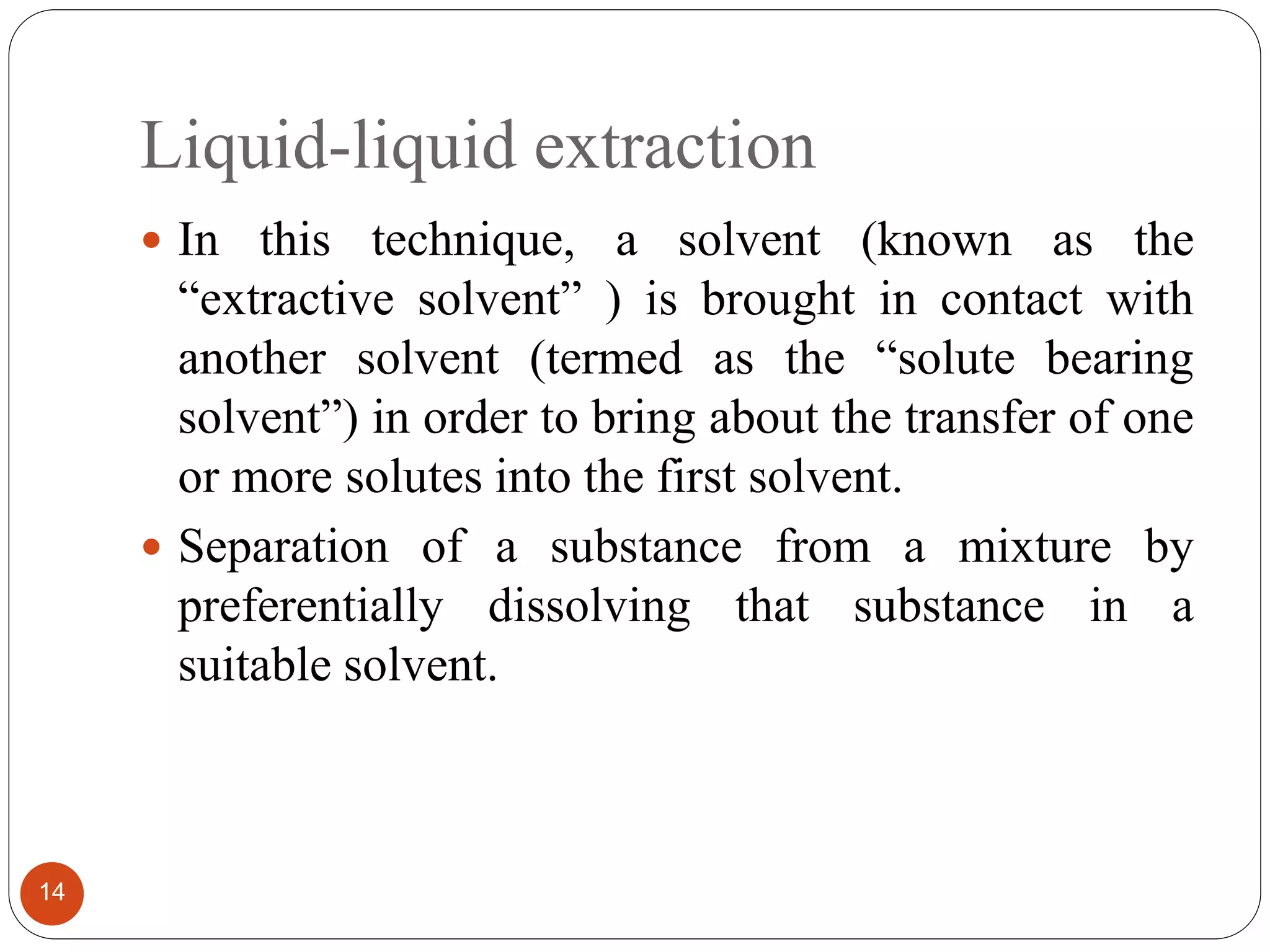 Liquid-liquid extraction
14
 In this technique, a solvent (known as the
“extractive solvent” ) is brought in contact with
another solvent (termed as the “solute bearing
solvent”) in order to bring about the transfer of one
or more solutes into the first solvent.
 Separation of a substance from a mixture by
preferentially dissolving that substance in a
suitable solvent.
 
