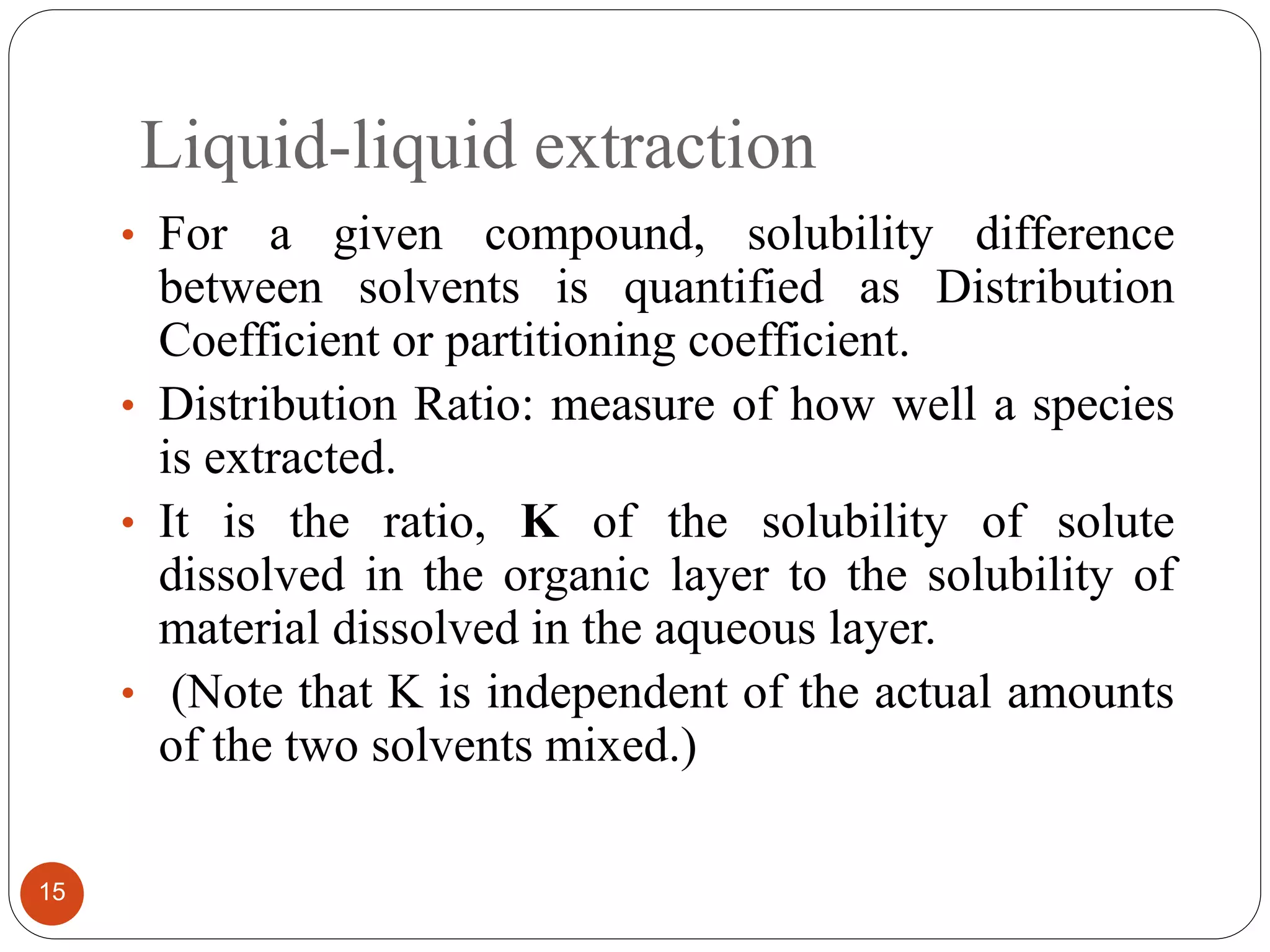 Liquid-liquid extraction
15
• For a given compound, solubility difference
between solvents is quantified as Distribution
Coefficient or partitioning coefficient.
• Distribution Ratio: measure of how well a species
is extracted.
• It is the ratio, K of the solubility of solute
dissolved in the organic layer to the solubility of
material dissolved in the aqueous layer.
• (Note that K is independent of the actual amounts
of the two solvents mixed.)
 