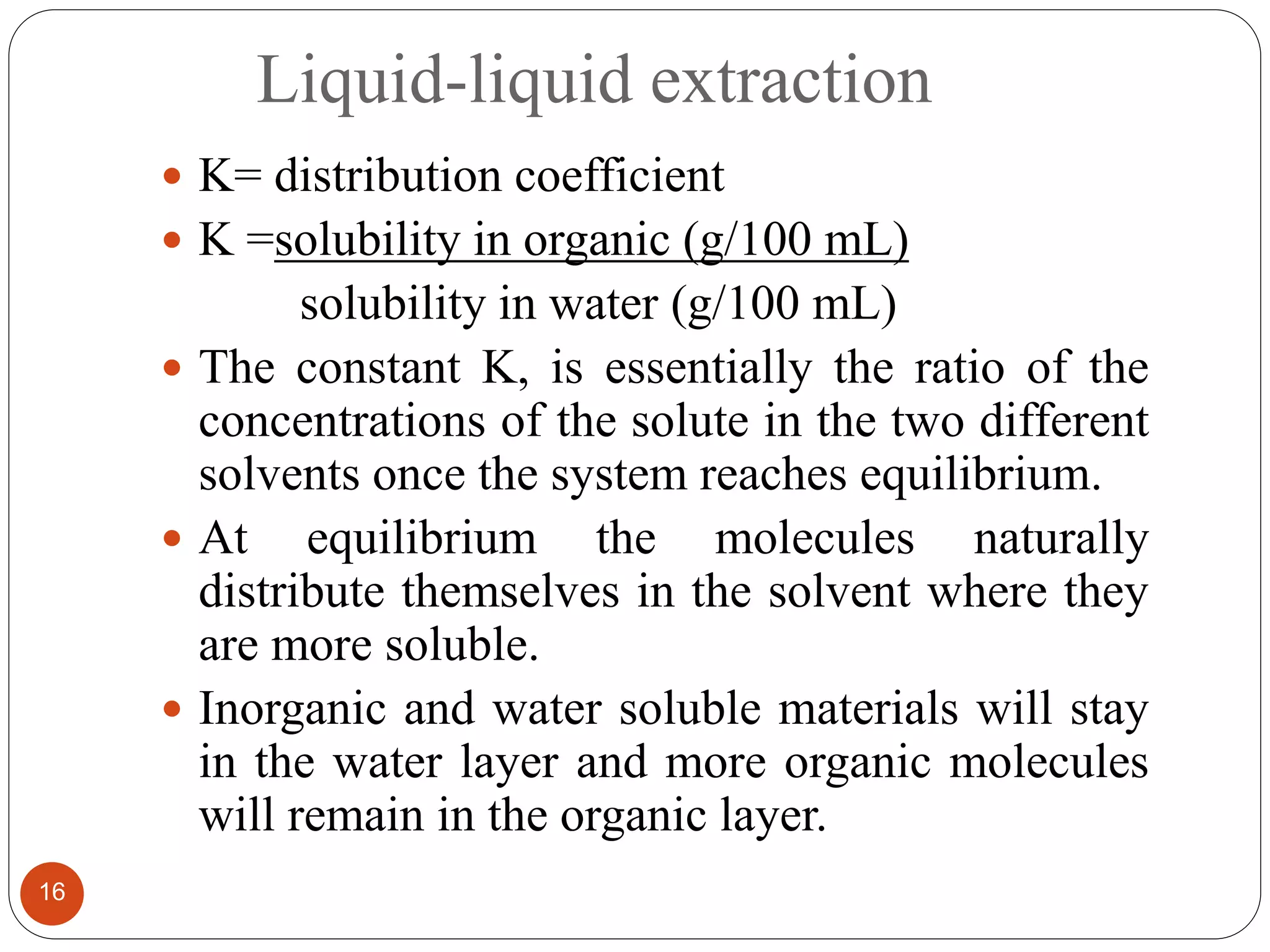 Liquid-liquid extraction
16
 K= distribution coefficient
 K =solubility in organic (g/100 mL)
solubility in water (g/100 mL)
 The constant K, is essentially the ratio of the
concentrations of the solute in the two different
solvents once the system reaches equilibrium.
 At equilibrium the molecules naturally
distribute themselves in the solvent where they
are more soluble.
 Inorganic and water soluble materials will stay
in the water layer and more organic molecules
will remain in the organic layer.
 