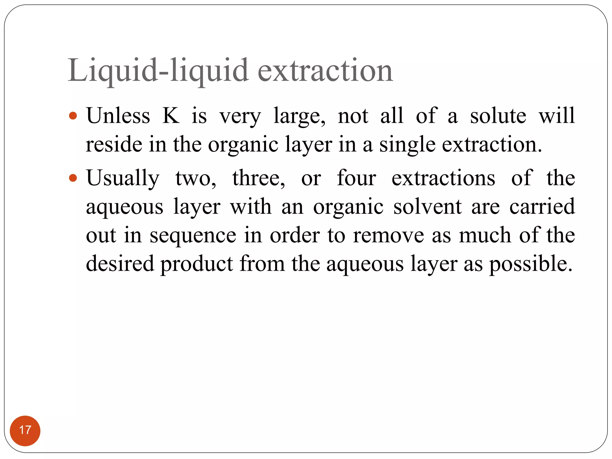 Liquid-liquid extraction
17
 Unless K is very large, not all of a solute will
reside in the organic layer in a single extraction.
 Usually two, three, or four extractions of the
aqueous layer with an organic solvent are carried
out in sequence in order to remove as much of the
desired product from the aqueous layer as possible.
 