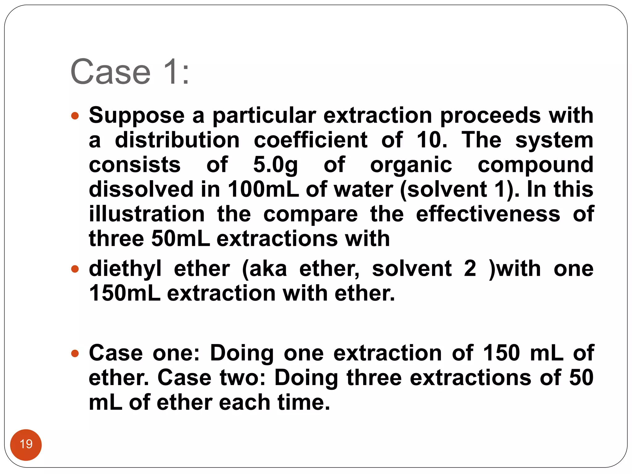 Case 1:
19
 Suppose a particular extraction proceeds with
a distribution coefficient of 10. The system
consists of 5.0g of organic compound
dissolved in 100mL of water (solvent 1). In this
illustration the compare the effectiveness of
three 50mL extractions with
 diethyl ether (aka ether, solvent 2 )with one
150mL extraction with ether.
 Case one: Doing one extraction of 150 mL of
ether. Case two: Doing three extractions of 50
mL of ether each time.
 