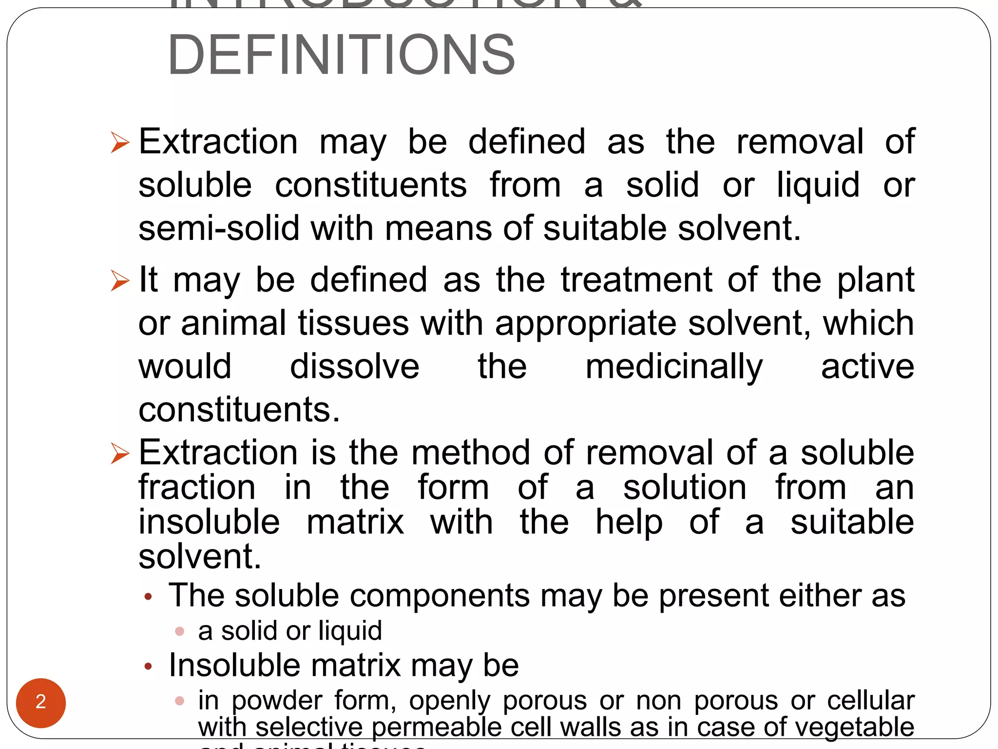 INTRODUCTION &
DEFINITIONS
2
 Extraction may be defined as the removal of
soluble constituents from a solid or liquid or
semi-solid with means of suitable solvent.
 It may be defined as the treatment of the plant
or animal tissues with appropriate solvent, which
would dissolve the medicinally active
constituents.
 Extraction is the method of removal of a soluble
fraction in the form of a solution from an
insoluble matrix with the help of a suitable
solvent.
• The soluble components may be present either as
 a solid or liquid
• Insoluble matrix may be
 in powder form, openly porous or non porous or cellular
with selective permeable cell walls as in case of vegetable
 