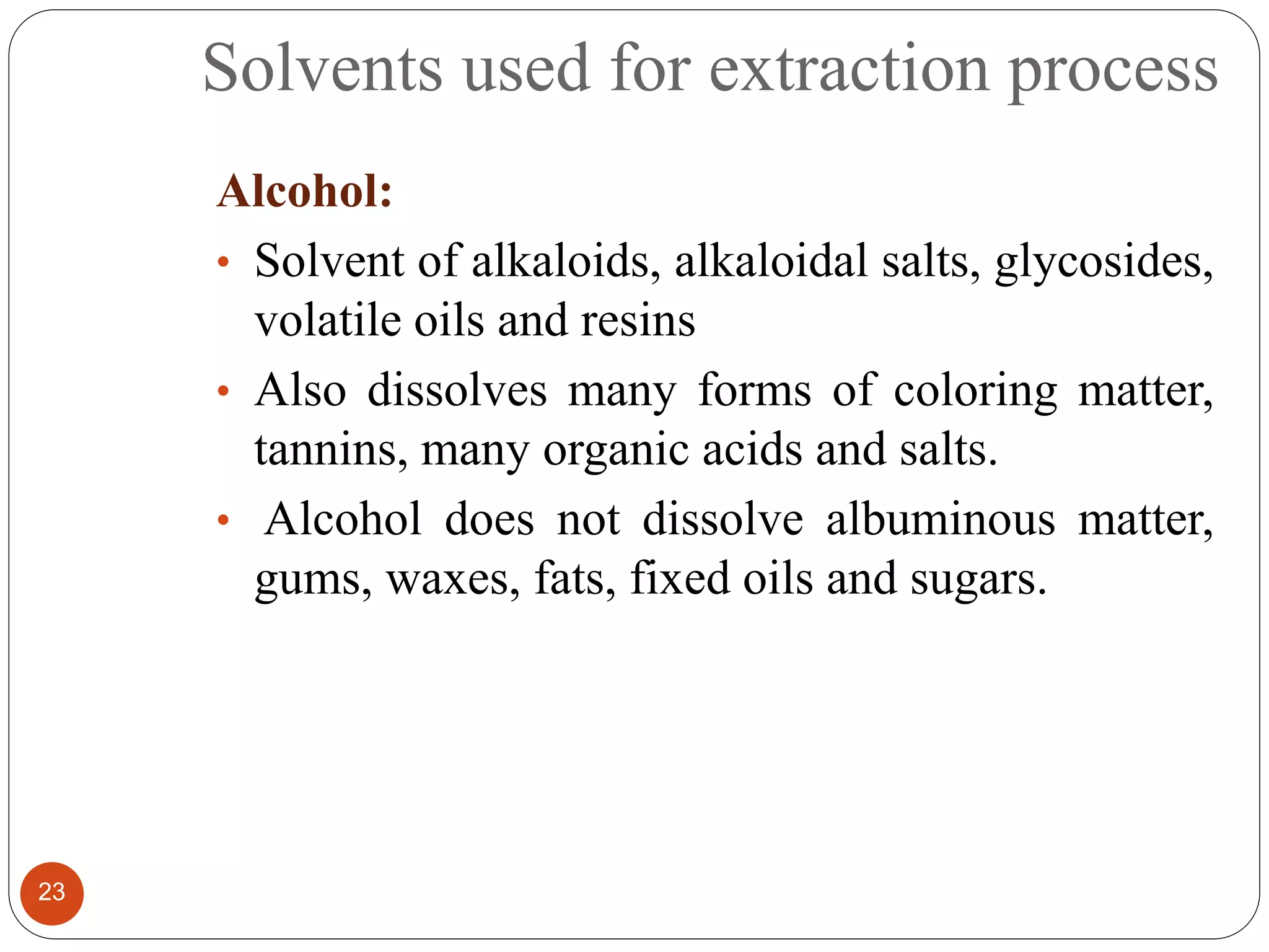 Solvents used for extraction process
23
Alcohol:
• Solvent of alkaloids, alkaloidal salts, glycosides,
volatile oils and resins
• Also dissolves many forms of coloring matter,
tannins, many organic acids and salts.
• Alcohol does not dissolve albuminous matter,
gums, waxes, fats, fixed oils and sugars.
 