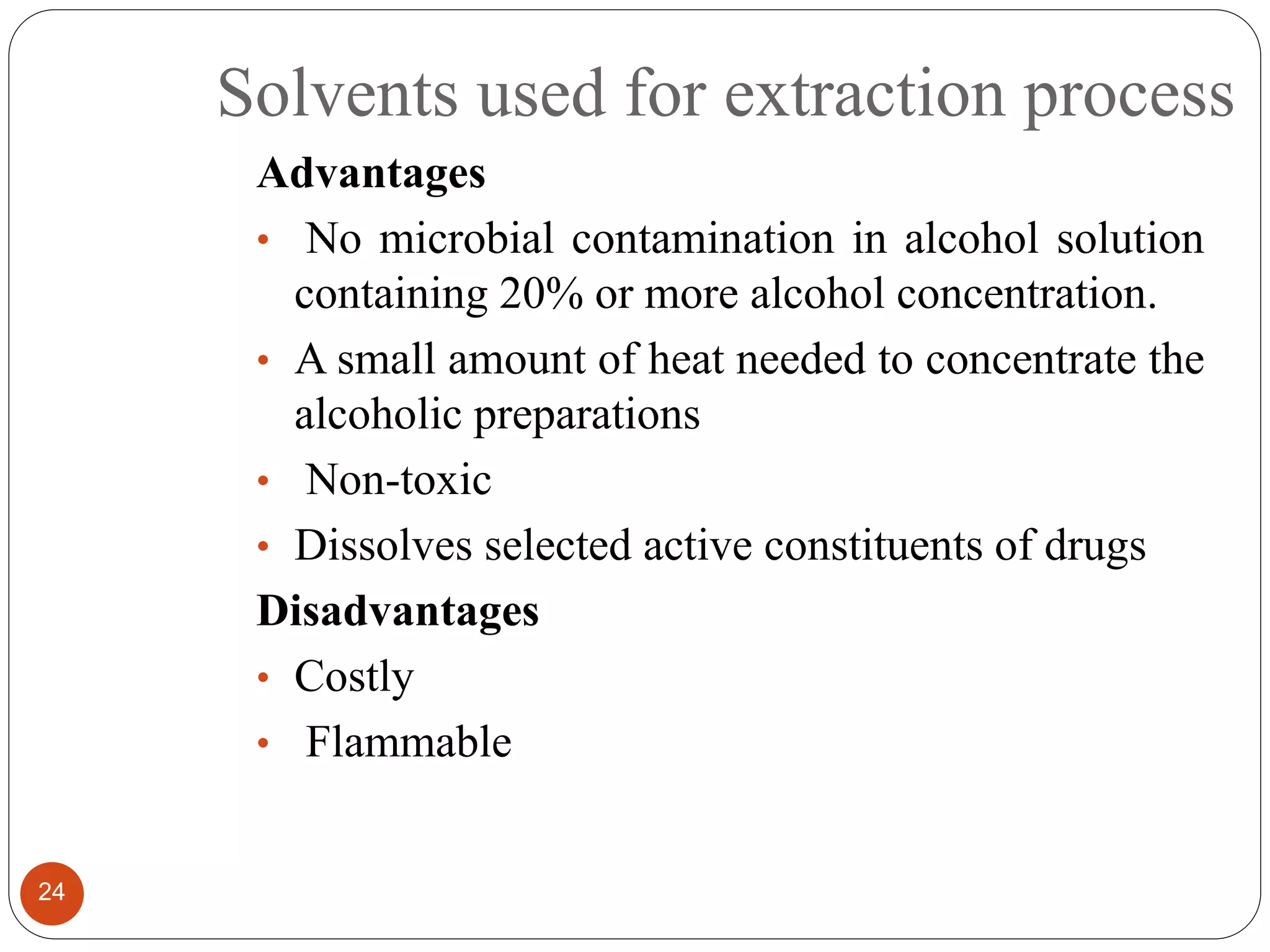 Solvents used for extraction process
24
Advantages
• No microbial contamination in alcohol solution
containing 20% or more alcohol concentration.
• A small amount of heat needed to concentrate the
alcoholic preparations
• Non-toxic
• Dissolves selected active constituents of drugs
Disadvantages
• Costly
• Flammable
 