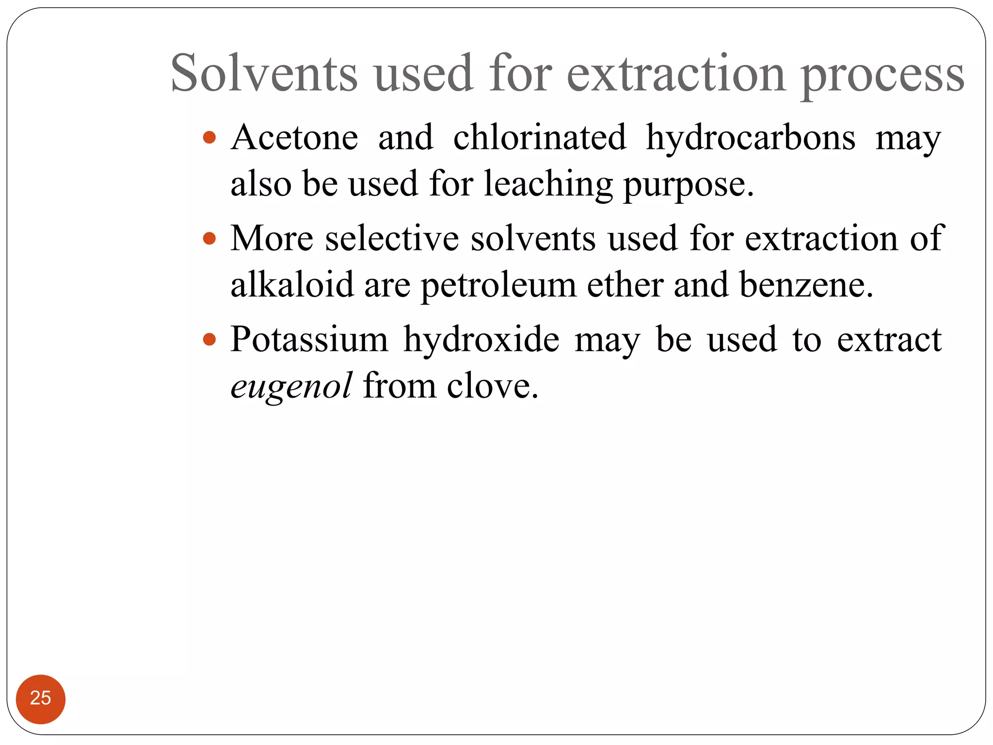 Solvents used for extraction process
25
 Acetone and chlorinated hydrocarbons may
also be used for leaching purpose.
 More selective solvents used for extraction of
alkaloid are petroleum ether and benzene.
 Potassium hydroxide may be used to extract
eugenol from clove.
 