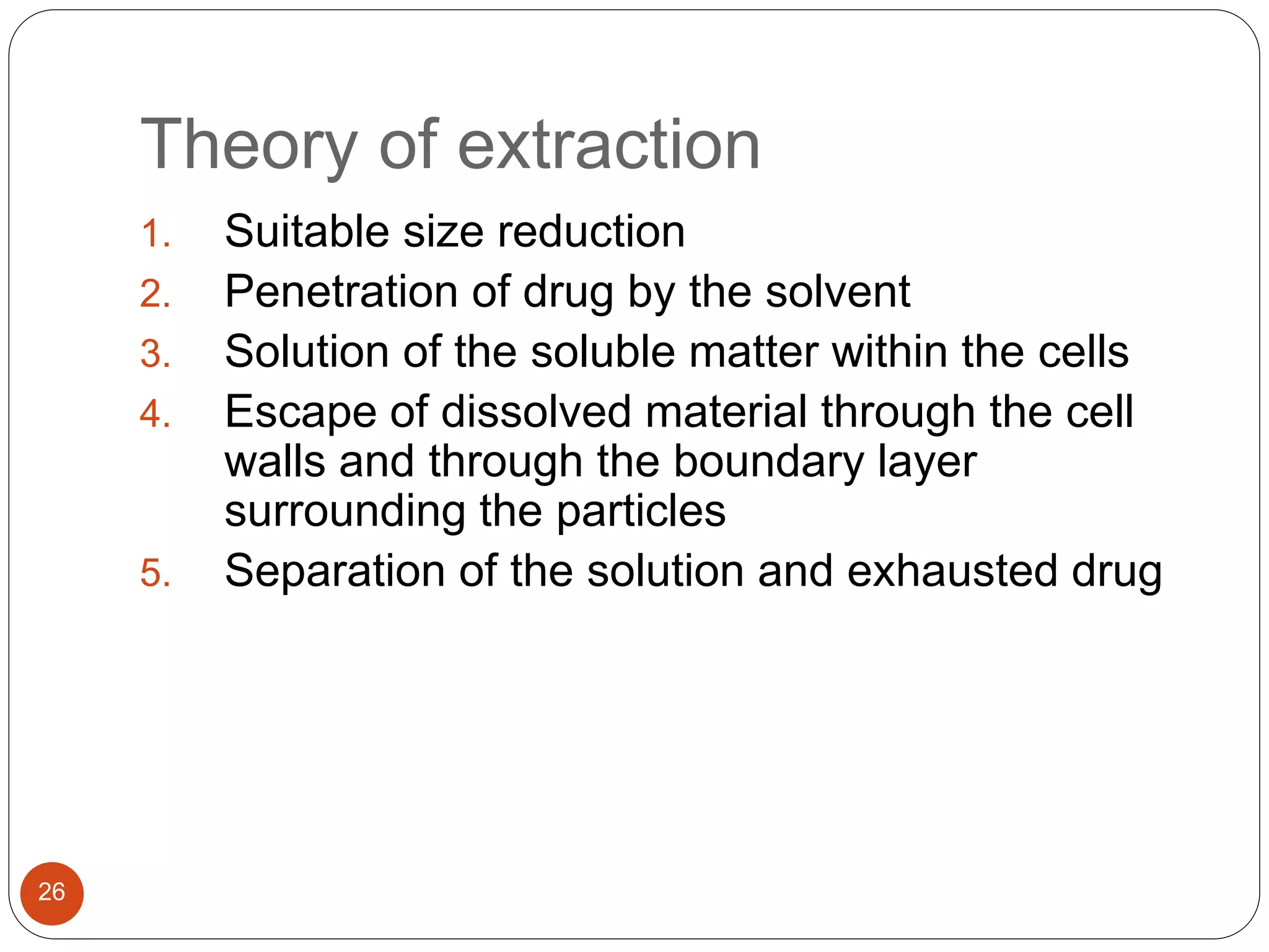Theory of extraction
26
1. Suitable size reduction
2. Penetration of drug by the solvent
3. Solution of the soluble matter within the cells
4. Escape of dissolved material through the cell
walls and through the boundary layer
surrounding the particles
5. Separation of the solution and exhausted drug
 
