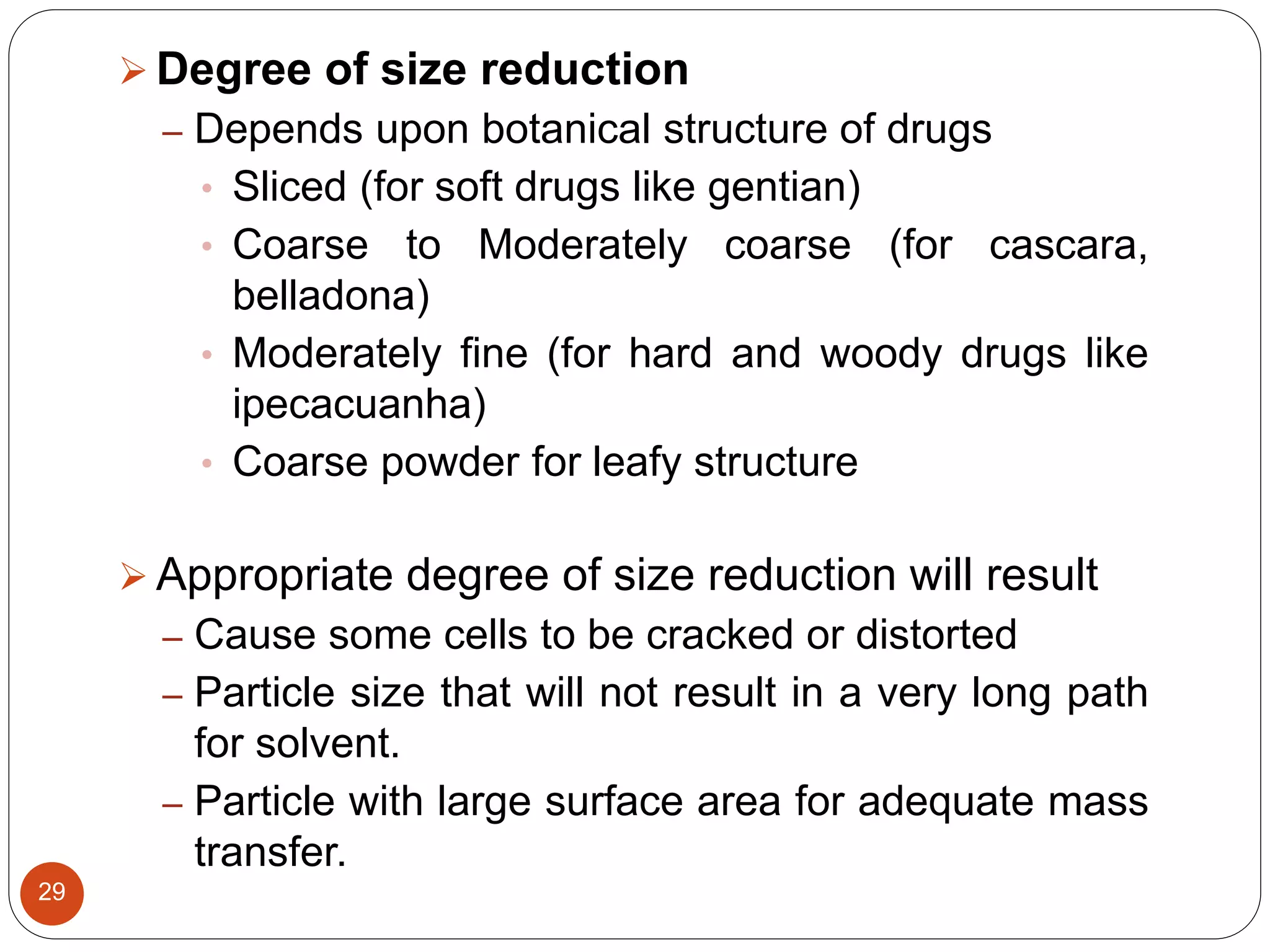29
 Degree of size reduction
– Depends upon botanical structure of drugs
• Sliced (for soft drugs like gentian)
• Coarse to Moderately coarse (for cascara,
belladona)
• Moderately fine (for hard and woody drugs like
ipecacuanha)
• Coarse powder for leafy structure
 Appropriate degree of size reduction will result
– Cause some cells to be cracked or distorted
– Particle size that will not result in a very long path
for solvent.
– Particle with large surface area for adequate mass
transfer.
 