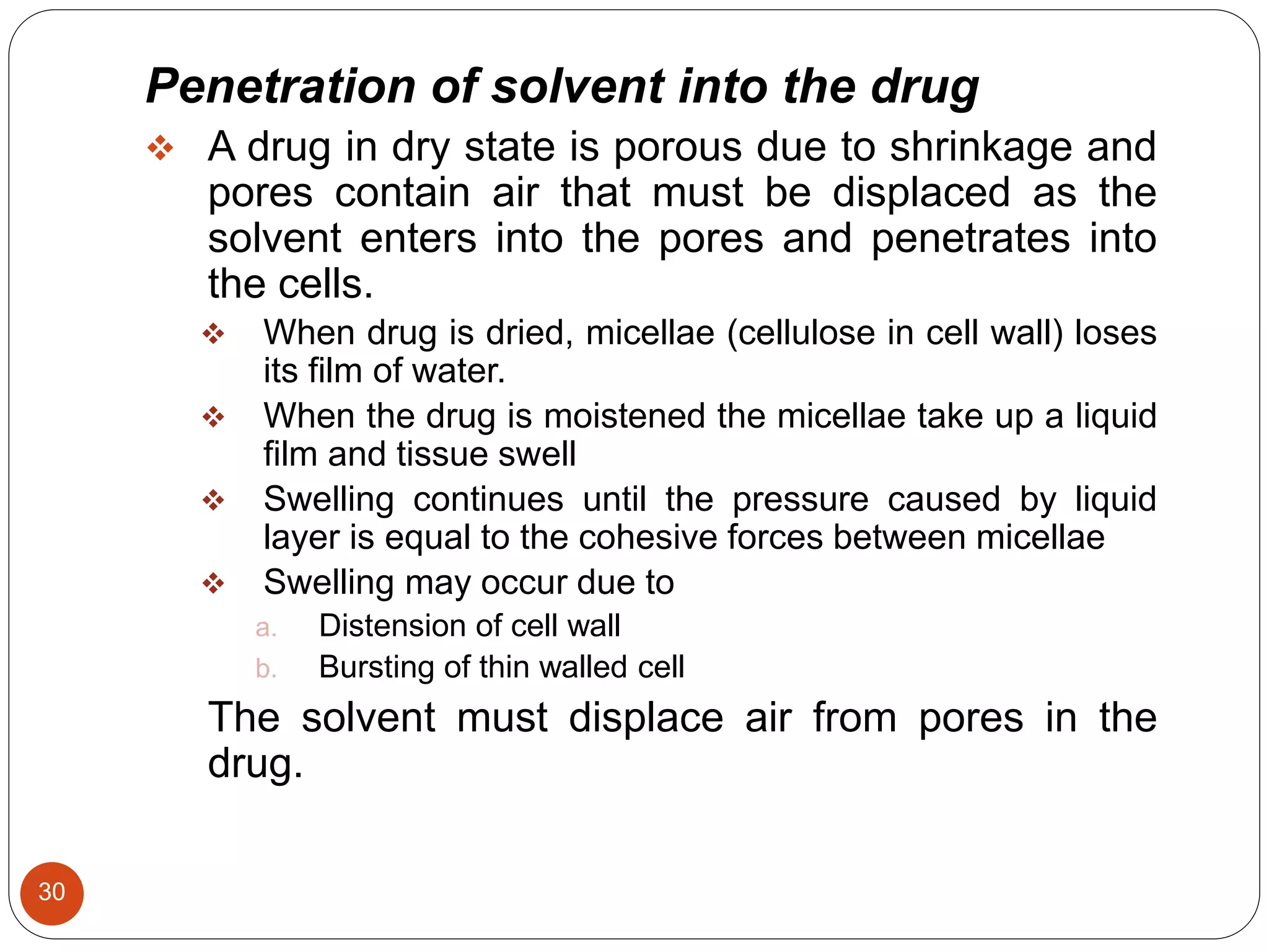30
Penetration of solvent into the drug
 A drug in dry state is porous due to shrinkage and
pores contain air that must be displaced as the
solvent enters into the pores and penetrates into
the cells.
 When drug is dried, micellae (cellulose in cell wall) loses
its film of water.
 When the drug is moistened the micellae take up a liquid
film and tissue swell
 Swelling continues until the pressure caused by liquid
layer is equal to the cohesive forces between micellae
 Swelling may occur due to
a. Distension of cell wall
b. Bursting of thin walled cell
The solvent must displace air from pores in the
drug.
 