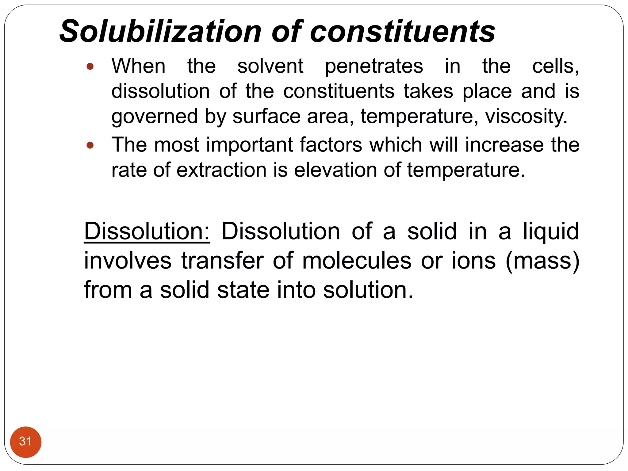 31
Solubilization of constituents
 When the solvent penetrates in the cells,
dissolution of the constituents takes place and is
governed by surface area, temperature, viscosity.
 The most important factors which will increase the
rate of extraction is elevation of temperature.
Dissolution: Dissolution of a solid in a liquid
involves transfer of molecules or ions (mass)
from a solid state into solution.
 