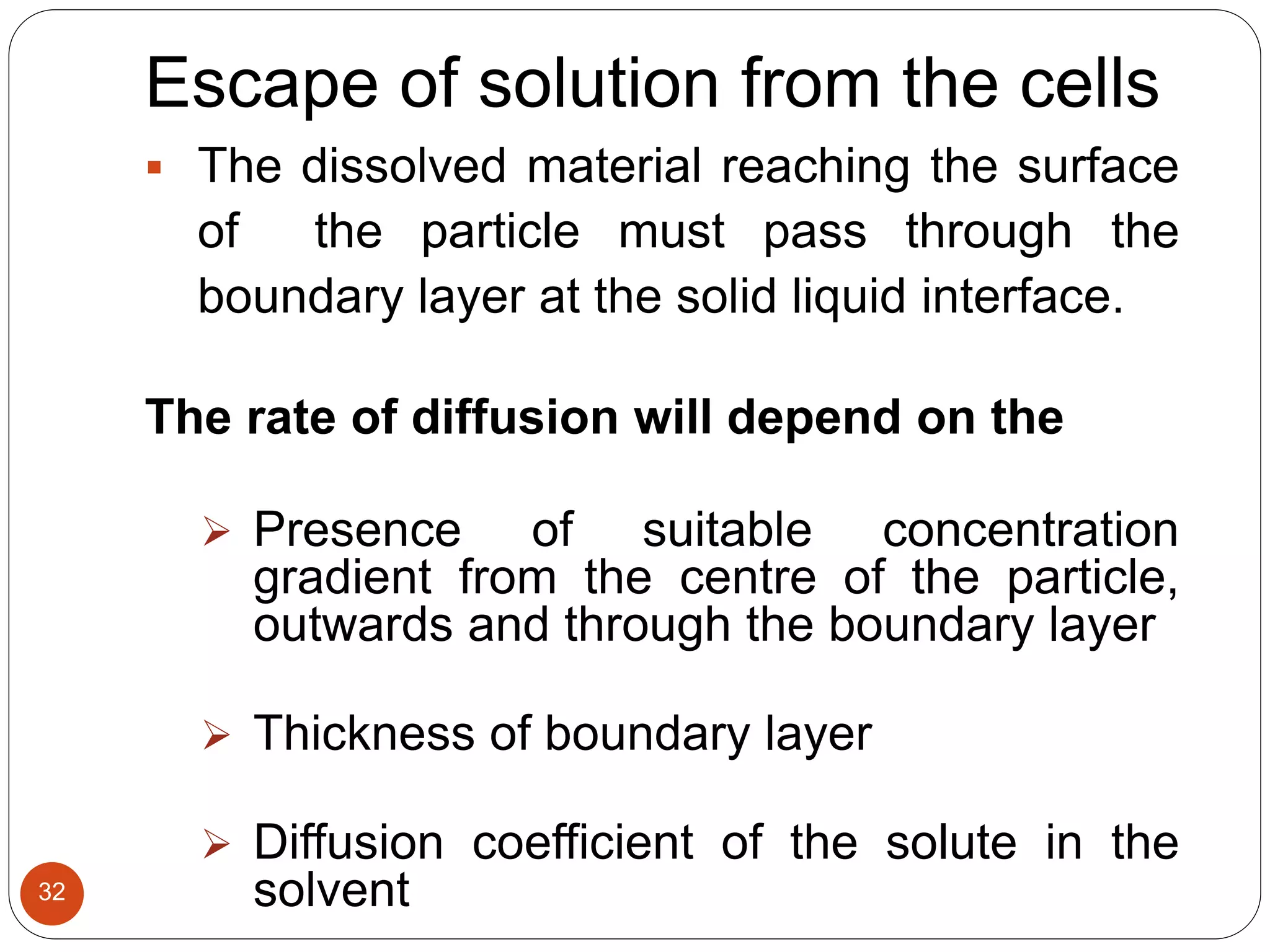 32
Escape of solution from the cells
 The dissolved material reaching the surface
of the particle must pass through the
boundary layer at the solid liquid interface.
The rate of diffusion will depend on the
 Presence of suitable concentration
gradient from the centre of the particle,
outwards and through the boundary layer
 Thickness of boundary layer
 Diffusion coefficient of the solute in the
solvent
 