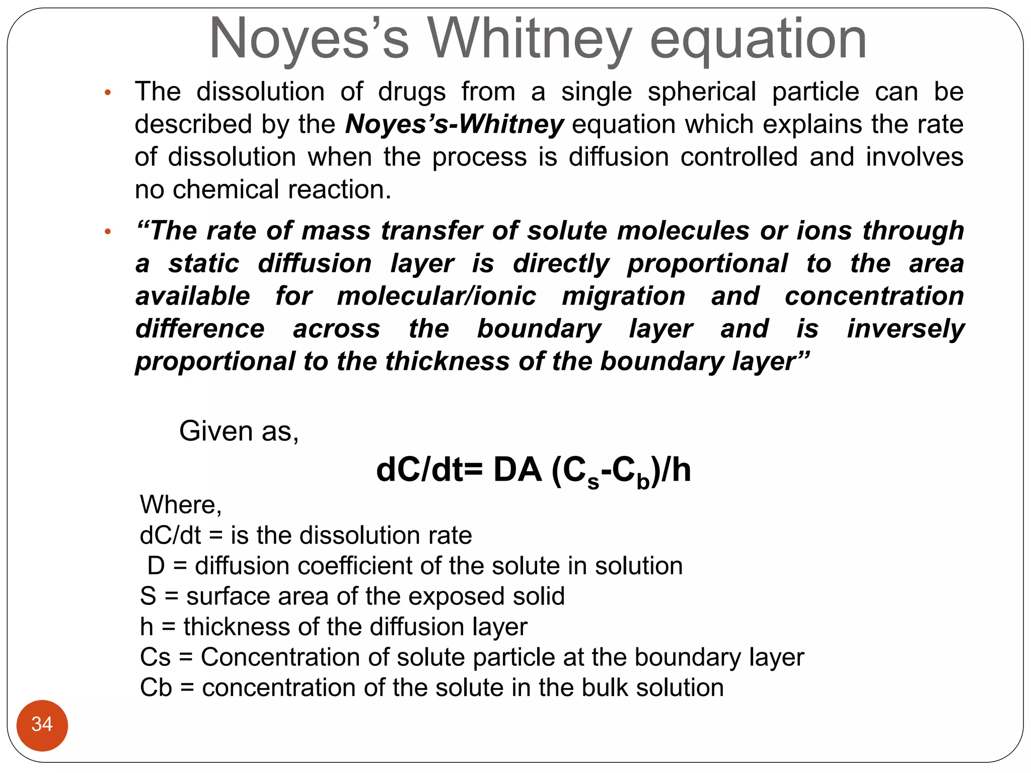 Noyes’s Whitney equation
34
• The dissolution of drugs from a single spherical particle can be
described by the Noyes’s-Whitney equation which explains the rate
of dissolution when the process is diffusion controlled and involves
no chemical reaction.
• “The rate of mass transfer of solute molecules or ions through
a static diffusion layer is directly proportional to the area
available for molecular/ionic migration and concentration
difference across the boundary layer and is inversely
proportional to the thickness of the boundary layer”
Given as,
dC/dt= DA (Cs-Cb)/h
Where,
dC/dt = is the dissolution rate
D = diffusion coefficient of the solute in solution
S = surface area of the exposed solid
h = thickness of the diffusion layer
Cs = Concentration of solute particle at the boundary layer
Cb = concentration of the solute in the bulk solution
 