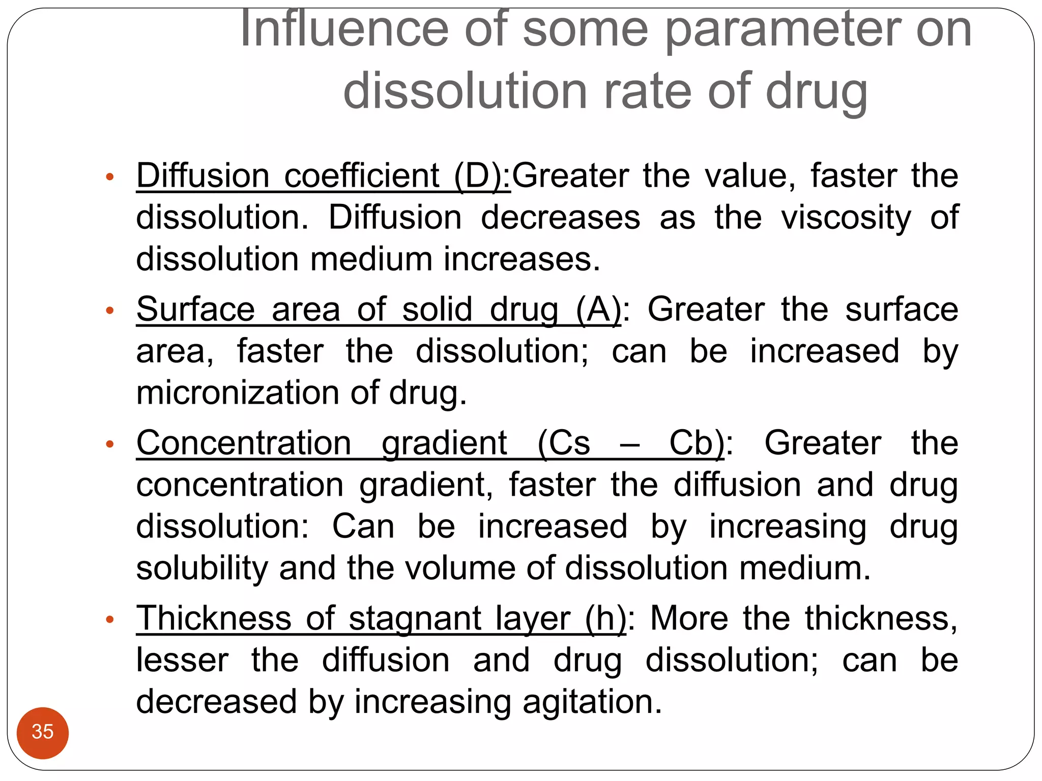 Influence of some parameter on
dissolution rate of drug
35
• Diffusion coefficient (D):Greater the value, faster the
dissolution. Diffusion decreases as the viscosity of
dissolution medium increases.
• Surface area of solid drug (A): Greater the surface
area, faster the dissolution; can be increased by
micronization of drug.
• Concentration gradient (Cs – Cb): Greater the
concentration gradient, faster the diffusion and drug
dissolution: Can be increased by increasing drug
solubility and the volume of dissolution medium.
• Thickness of stagnant layer (h): More the thickness,
lesser the diffusion and drug dissolution; can be
decreased by increasing agitation.
 