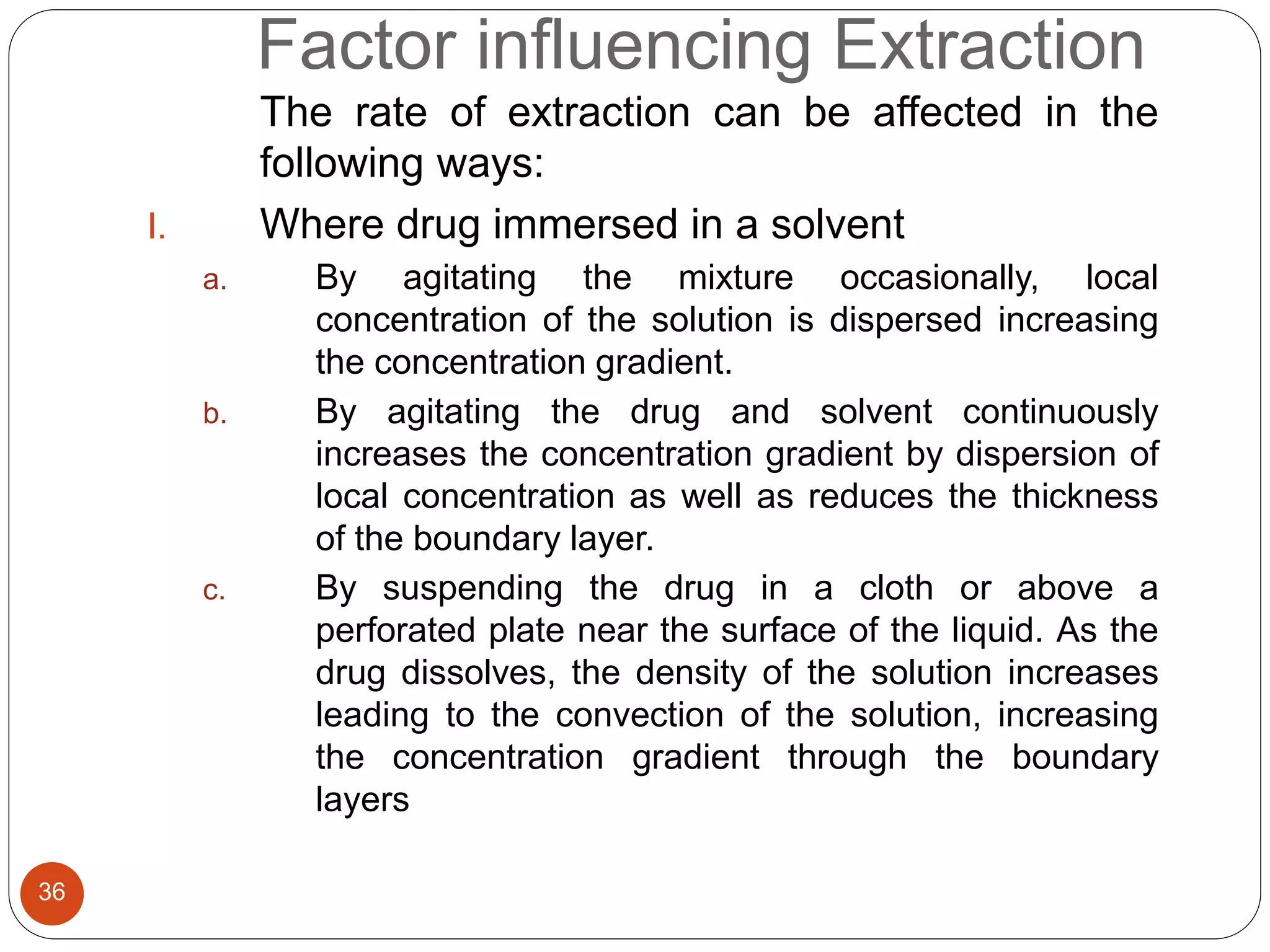 Factor influencing Extraction
36
The rate of extraction can be affected in the
following ways:
I. Where drug immersed in a solvent
a. By agitating the mixture occasionally, local
concentration of the solution is dispersed increasing
the concentration gradient.
b. By agitating the drug and solvent continuously
increases the concentration gradient by dispersion of
local concentration as well as reduces the thickness
of the boundary layer.
c. By suspending the drug in a cloth or above a
perforated plate near the surface of the liquid. As the
drug dissolves, the density of the solution increases
leading to the convection of the solution, increasing
the concentration gradient through the boundary
layers
 