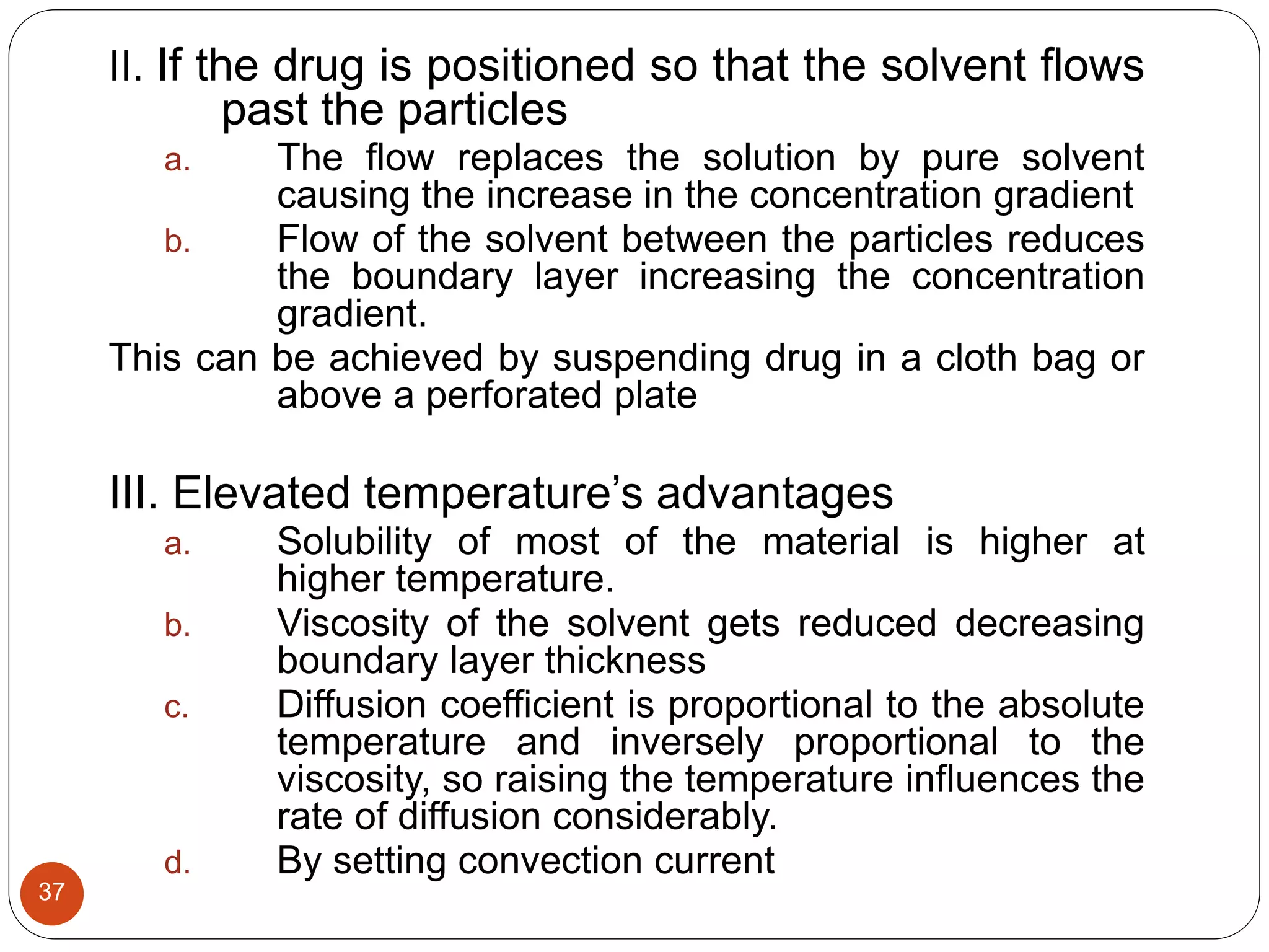 37
II. If the drug is positioned so that the solvent flows
past the particles
a. The flow replaces the solution by pure solvent
causing the increase in the concentration gradient
b. Flow of the solvent between the particles reduces
the boundary layer increasing the concentration
gradient.
This can be achieved by suspending drug in a cloth bag or
above a perforated plate
III. Elevated temperature’s advantages
a. Solubility of most of the material is higher at
higher temperature.
b. Viscosity of the solvent gets reduced decreasing
boundary layer thickness
c. Diffusion coefficient is proportional to the absolute
temperature and inversely proportional to the
viscosity, so raising the temperature influences the
rate of diffusion considerably.
d. By setting convection current
 